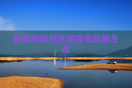 蔚来与极越达成换电战略合作