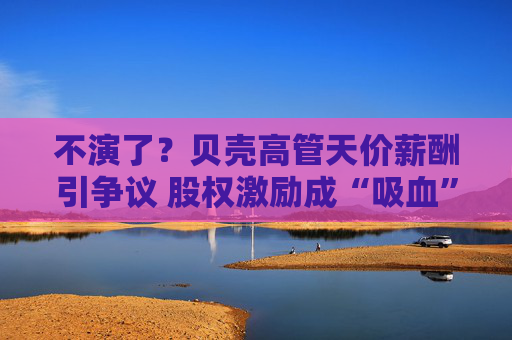 不演了？贝壳高管天价薪酬引争议 股权激励成“吸血”工具
