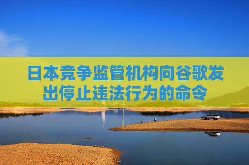 日本竞争监管机构向谷歌发出停止违法行为的命令