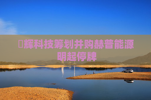 昇辉科技筹划并购赫普能源 明起停牌