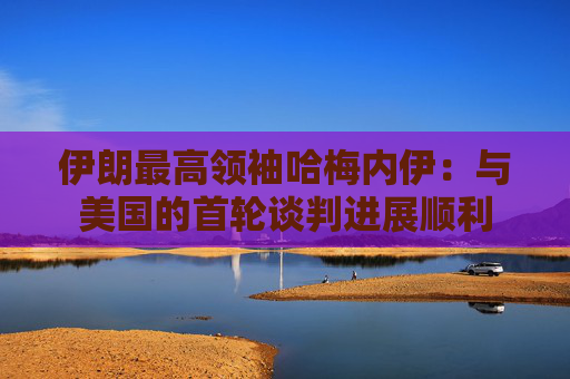 伊朗最高领袖哈梅内伊：与美国的首轮谈判进展顺利
