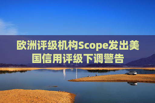 欧洲评级机构Scope发出美国信用评级下调警告