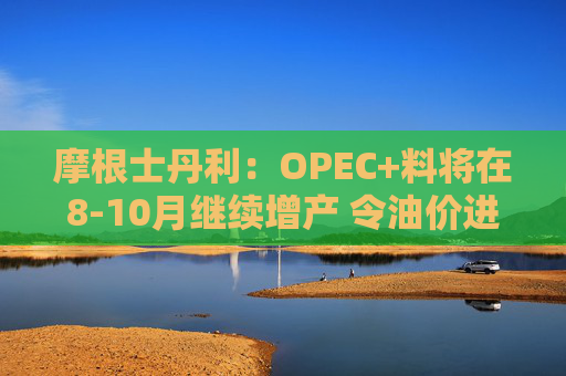 摩根士丹利：OPEC+料将在8-10月继续增产 令油价进一步走低