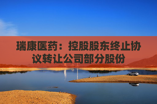 瑞康医药：控股股东终止协议转让公司部分股份