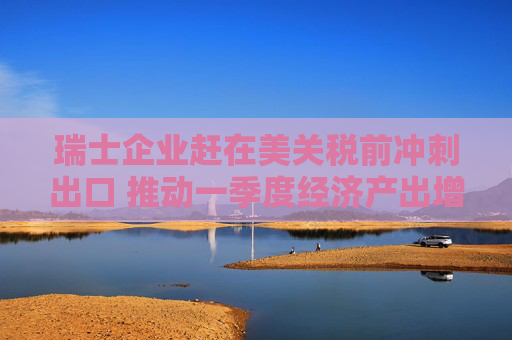 瑞士企业赶在美关税前冲刺出口 推动一季度经济产出增长0.8%