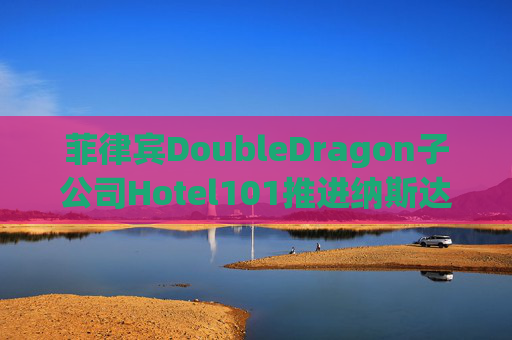 菲律宾DoubleDragon子公司Hotel101推进纳斯达克上市进程