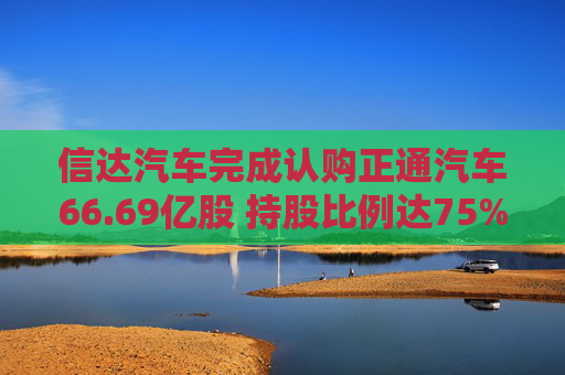 信达汽车完成认购正通汽车66.69亿股 持股比例达75%
