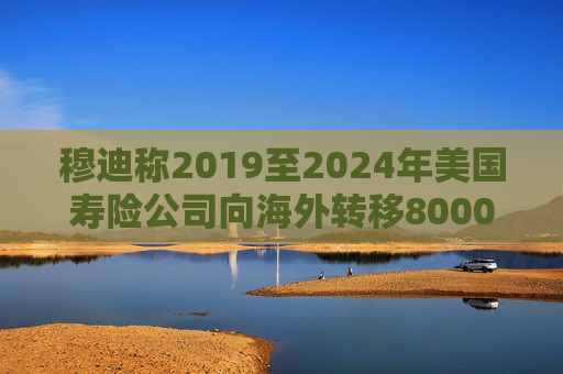 穆迪称2019至2024年美国寿险公司向海外转移8000亿美元资产