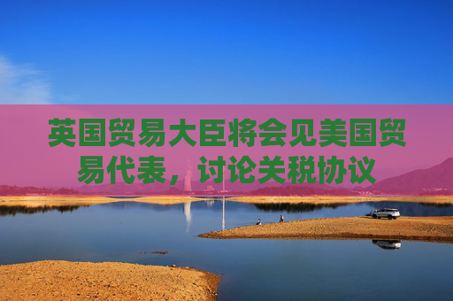 英国贸易大臣将会见美国贸易代表，讨论关税协议