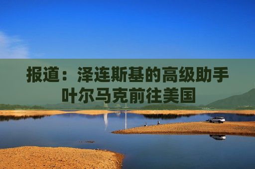 报道：泽连斯基的高级助手叶尔马克前往美国
