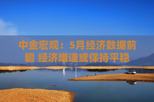 中金宏观：5月经济数据前瞻 经济增速或保持平稳