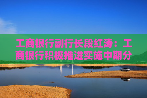 工商银行副行长段红涛：工商银行积极推进实施中期分红511亿元 预计明年1月支付股息