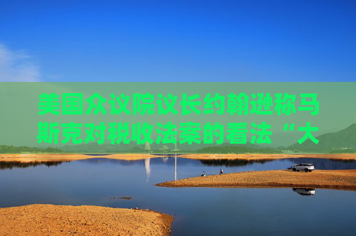 美国众议院议长约翰逊称马斯克对税收法案的看法“大错特错”