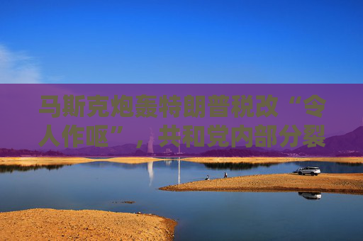 马斯克炮轰特朗普税改“令人作呕”，共和党内部分裂加剧！