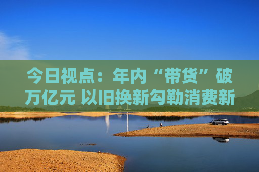 今日视点：年内“带货”破万亿元 以旧换新勾勒消费新图景