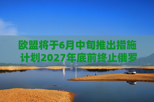 欧盟将于6月中旬推出措施 计划2027年底前终止俄罗斯能源进口