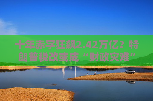 十年赤字狂飙2.42万亿？特朗普税改或成“财政灾难”！