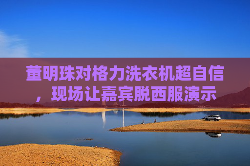 董明珠对格力洗衣机超自信，现场让嘉宾脱西服演示