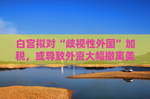 白宫拟对“歧视性外国”加税，或导致外资大幅撤离美国