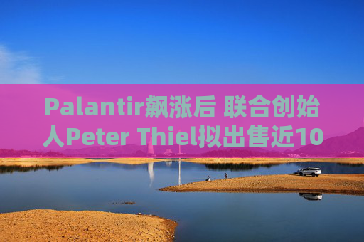 Palantir飙涨后 联合创始人Peter Thiel拟出售近10亿美元股票套现