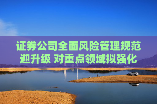 证券公司全面风险管理规范迎升级 对重点领域拟强化管控力度