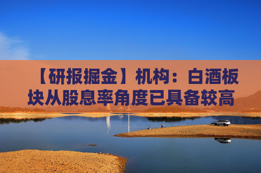 【研报掘金】机构：白酒板块从股息率角度已具备较高性价比