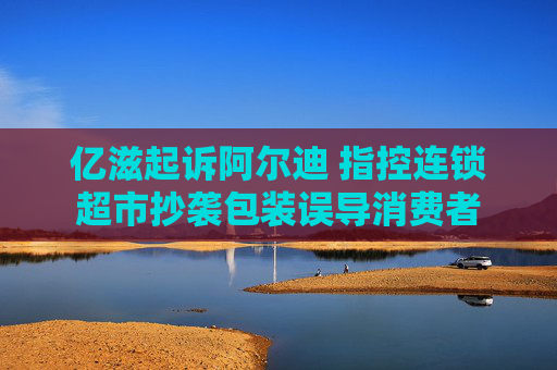 亿滋起诉阿尔迪 指控连锁超市抄袭包装误导消费者