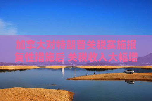 加拿大对特朗普关税实施报复性措施后 关税收入大幅增加