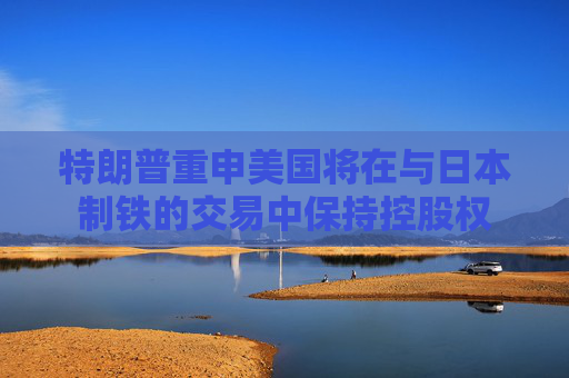 特朗普重申美国将在与日本制铁的交易中保持控股权