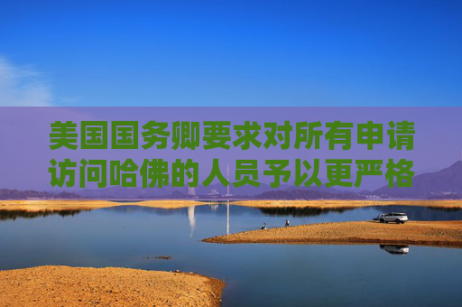 美国国务卿要求对所有申请访问哈佛的人员予以更严格签证审查