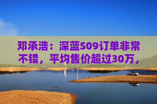 邓承浩：深蓝S09订单非常不错，平均售价超过30万，实现品牌向上跃迁