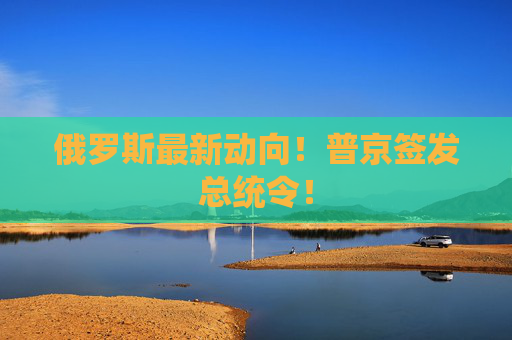 俄罗斯最新动向！普京签发总统令！