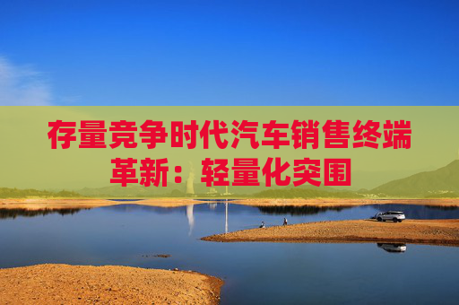 存量竞争时代汽车销售终端革新：轻量化突围