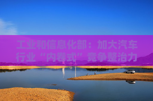 工业和信息化部：加大汽车行业“内卷式”竞争整治力度