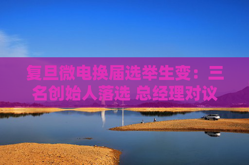 复旦微电换届选举生变：三名创始人落选 总经理对议案全投反对票