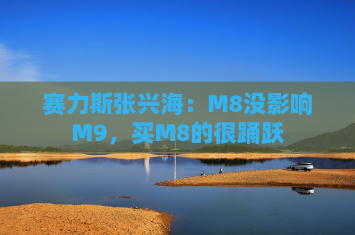 赛力斯张兴海：M8没影响M9，买M8的很踊跃