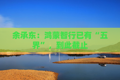 余承东：鸿蒙智行已有“五界”，到此截止