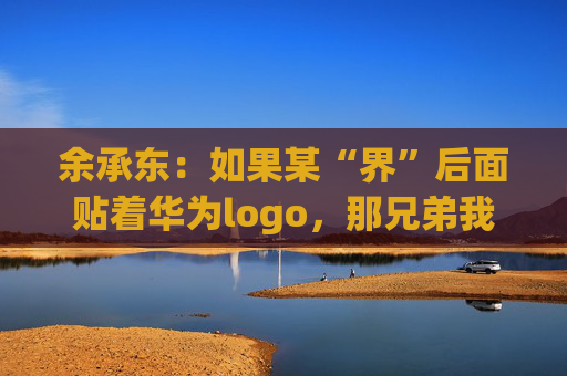 余承东：如果某“界”后面贴着华为logo，那兄弟我直接躺赢了