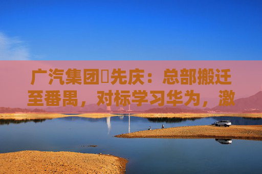 广汽集团閤先庆：总部搬迁至番禺，对标学习华为，激发组织创新活力