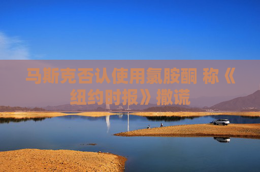 马斯克否认使用氯胺酮 称《纽约时报》撒谎