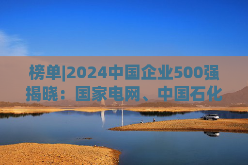 榜单|2024中国企业500强揭晓：国家电网、中国石化、中国石油排名前三