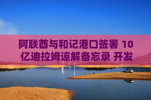阿联酋与和记港口签署 10 亿迪拉姆谅解备忘录 开发阿治曼港