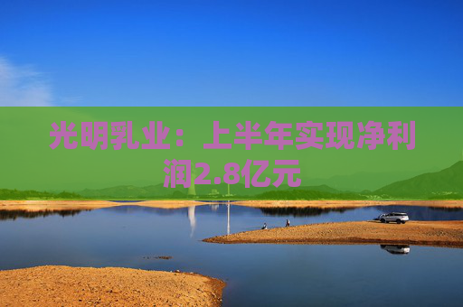 光明乳业：上半年实现净利润2.8亿元