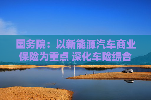 国务院：以新能源汽车商业保险为重点 深化车险综合改革