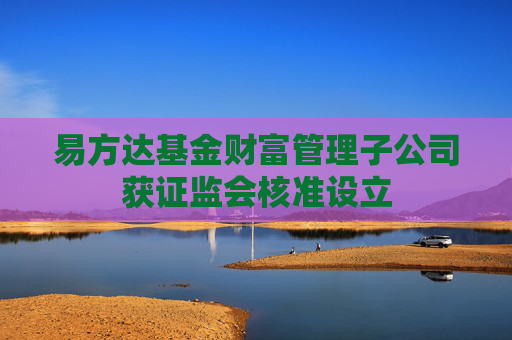 易方达基金财富管理子公司获证监会核准设立
