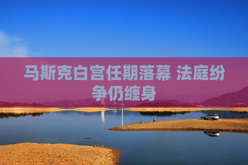 马斯克白宫任期落幕 法庭纷争仍缠身