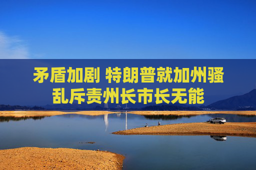 矛盾加剧 特朗普就加州骚乱斥责州长市长无能