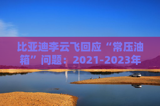 比亚迪李云飞回应“常压油箱”问题：2021-2023年采用的常压油箱方案，符合法规要求