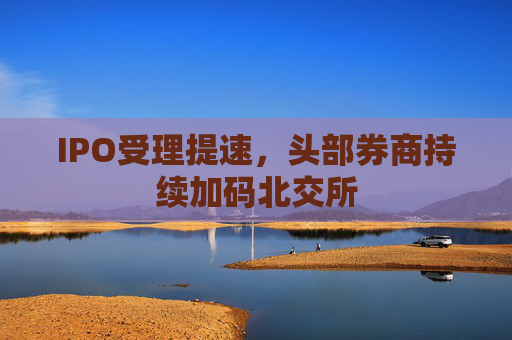 IPO受理提速，头部券商持续加码北交所