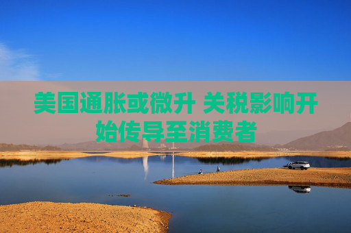 美国通胀或微升 关税影响开始传导至消费者